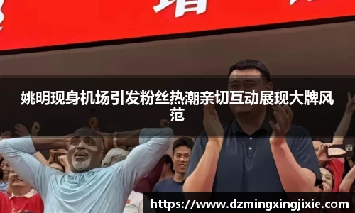 姚明现身机场引发粉丝热潮亲切互动展现大牌风范