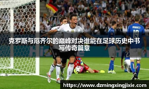 克罗斯与厄齐尔的巅峰对决谁能在足球历史中书写传奇篇章