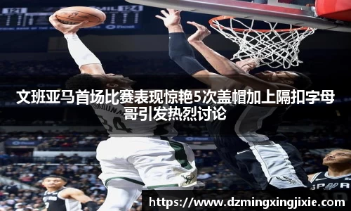 文班亚马首场比赛表现惊艳5次盖帽加上隔扣字母哥引发热烈讨论